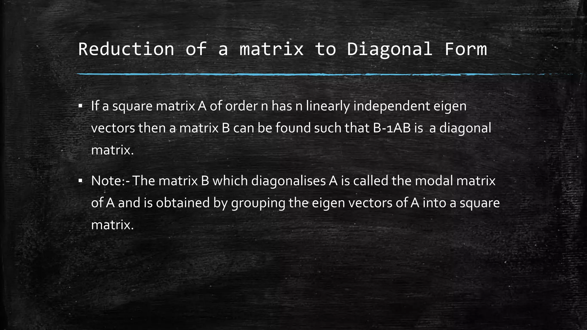 Reduction of a matrix to Diagonal Form
▪ If a square matrix A of order n has n linearly independent eigen
vectors then a matrix B can be found such that B-1AB is a diagonal
matrix.
▪ Note:-The matrix B which diagonalises A is called the modal matrix
of A and is obtained by grouping the eigen vectors ofA into a square
matrix.
 