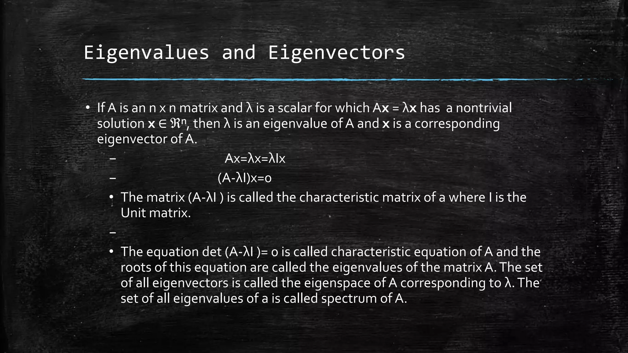 Eigenvalues and Eigenvectors
• If A is an n x n matrix and λ is a scalar for which Ax = λx has a nontrivial
solution x ∈ ℜⁿ, then λ is an eigenvalue of A and x is a corresponding
eigenvector of A.
– Ax=λx=λIx
– (A-λI)x=0
• The matrix (A-λI ) is called the characteristic matrix of a where I is the
Unit matrix.
–
• The equation det (A-λI )= 0 is called characteristic equation of A and the
roots of this equation are called the eigenvalues of the matrix A.The set
of all eigenvectors is called the eigenspace of A corresponding to λ.The
set of all eigenvalues of a is called spectrum of A.
 
