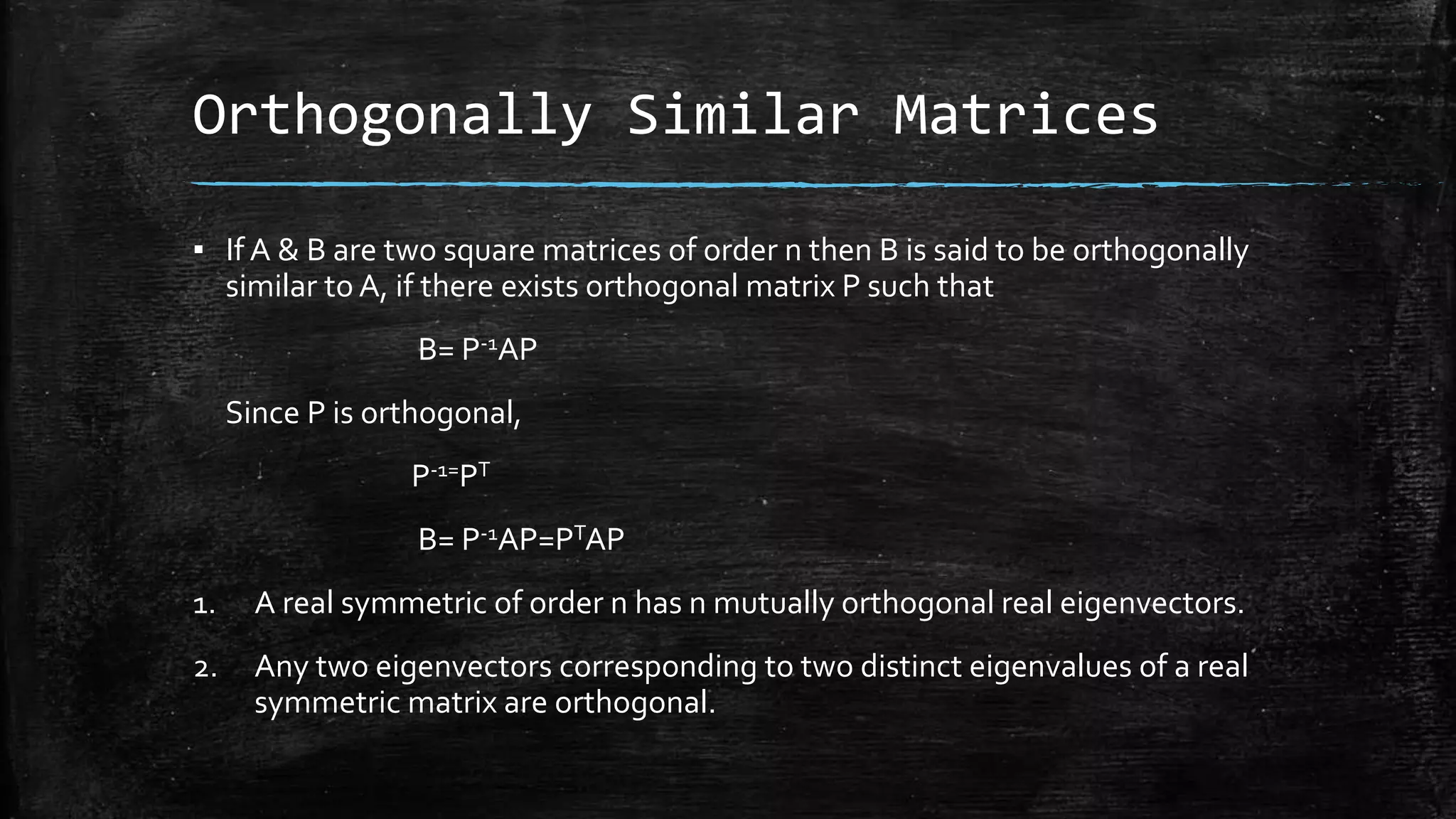 Orthogonally Similar Matrices
▪ If A & B are two square matrices of order n then B is said to be orthogonally
similar to A, if there exists orthogonal matrix P such that
B= P-1AP
Since P is orthogonal,
P-1=PT
B= P-1AP=PTAP
1. A real symmetric of order n has n mutually orthogonal real eigenvectors.
2. Any two eigenvectors corresponding to two distinct eigenvalues of a real
symmetric matrix are orthogonal.
 