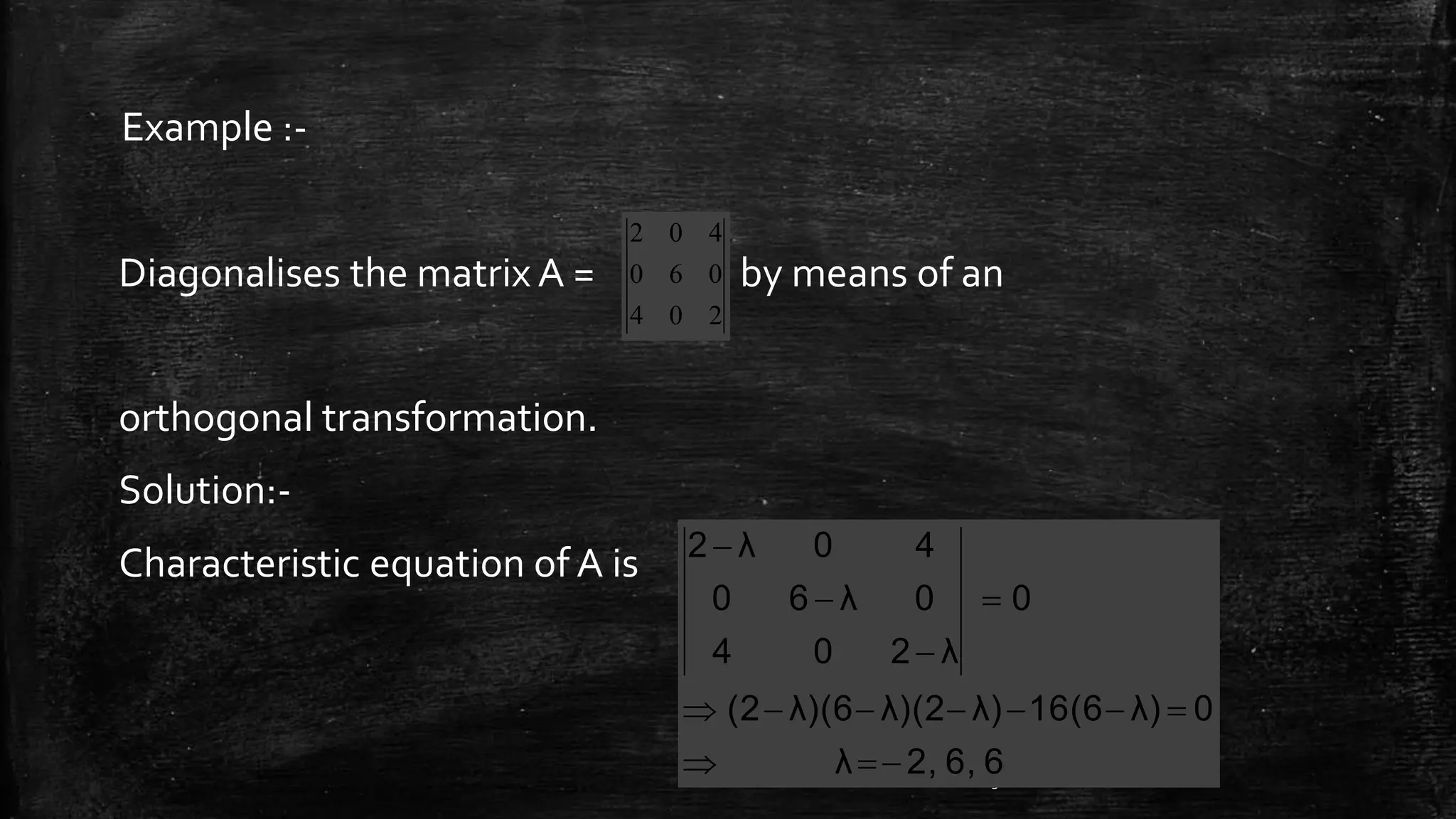 Diagonalises the matrix A = by means of an
orthogonal transformation.
Solution:-
Characteristic equation of A is
32
Example :-
204
060
402
66,2,λ
0λ)16(6λ)λ)(2λ)(6(2
0
λ204
0λ60
40λ2






 