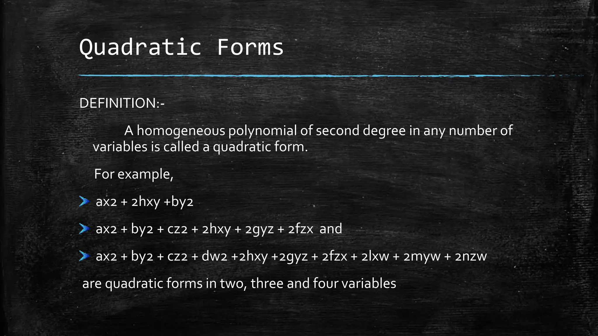 Quadratic Forms
DEFINITION:-
A homogeneous polynomial of second degree in any number of
variables is called a quadratic form.
For example,
ax2 + 2hxy +by2
ax2 + by2 + cz2 + 2hxy + 2gyz + 2fzx and
ax2 + by2 + cz2 + dw2 +2hxy +2gyz + 2fzx + 2lxw + 2myw + 2nzw
are quadratic forms in two, three and four variables
 