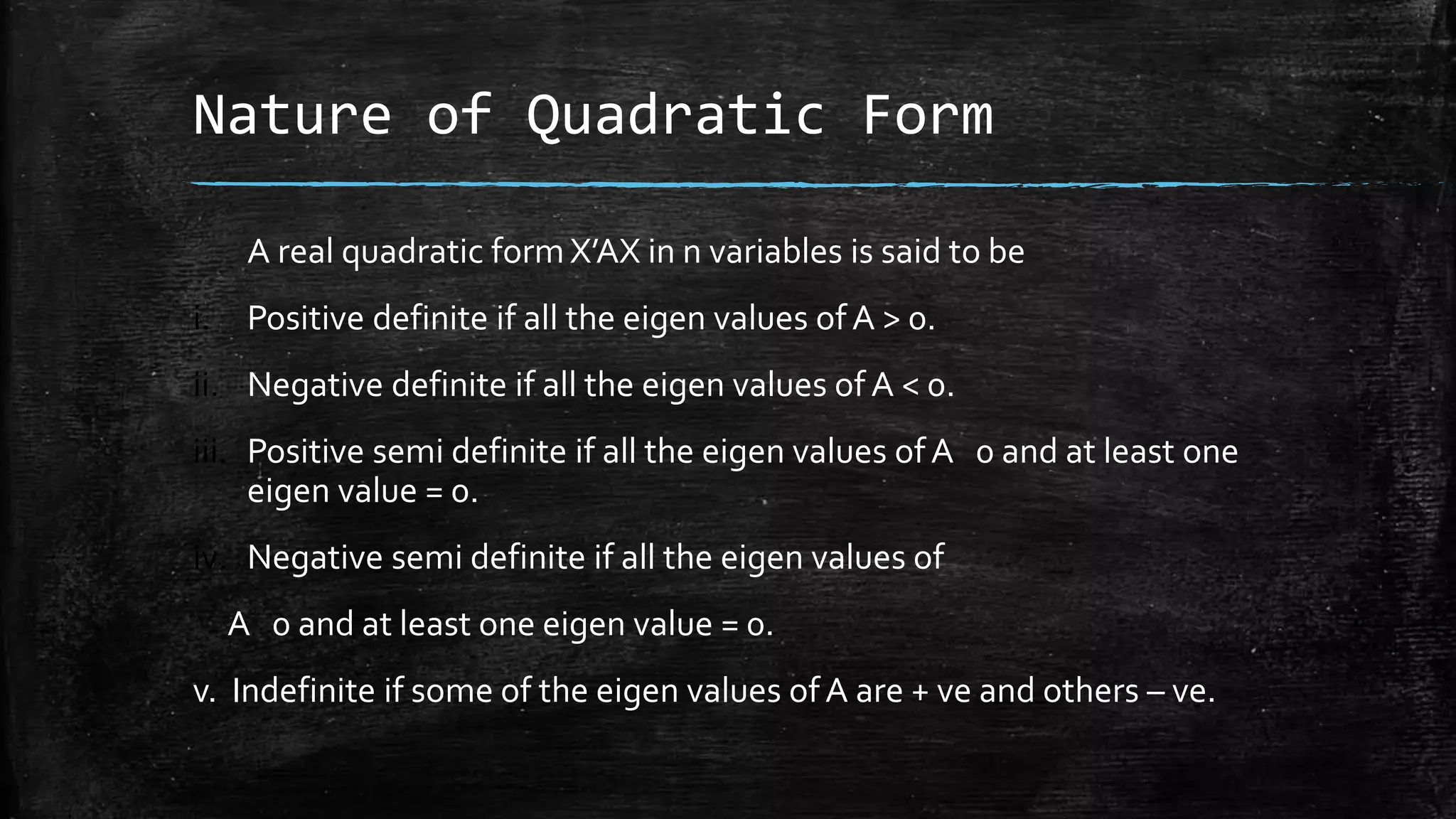 Nature of Quadratic Form
A real quadratic form X’AX in n variables is said to be
i. Positive definite if all the eigen values ofA > 0.
ii. Negative definite if all the eigen values of A < 0.
iii. Positive semi definite if all the eigen values ofA 0 and at least one
eigen value = 0.
iv. Negative semi definite if all the eigen values of
A 0 and at least one eigen value = 0.
v. Indefinite if some of the eigen values ofA are + ve and others – ve.
 