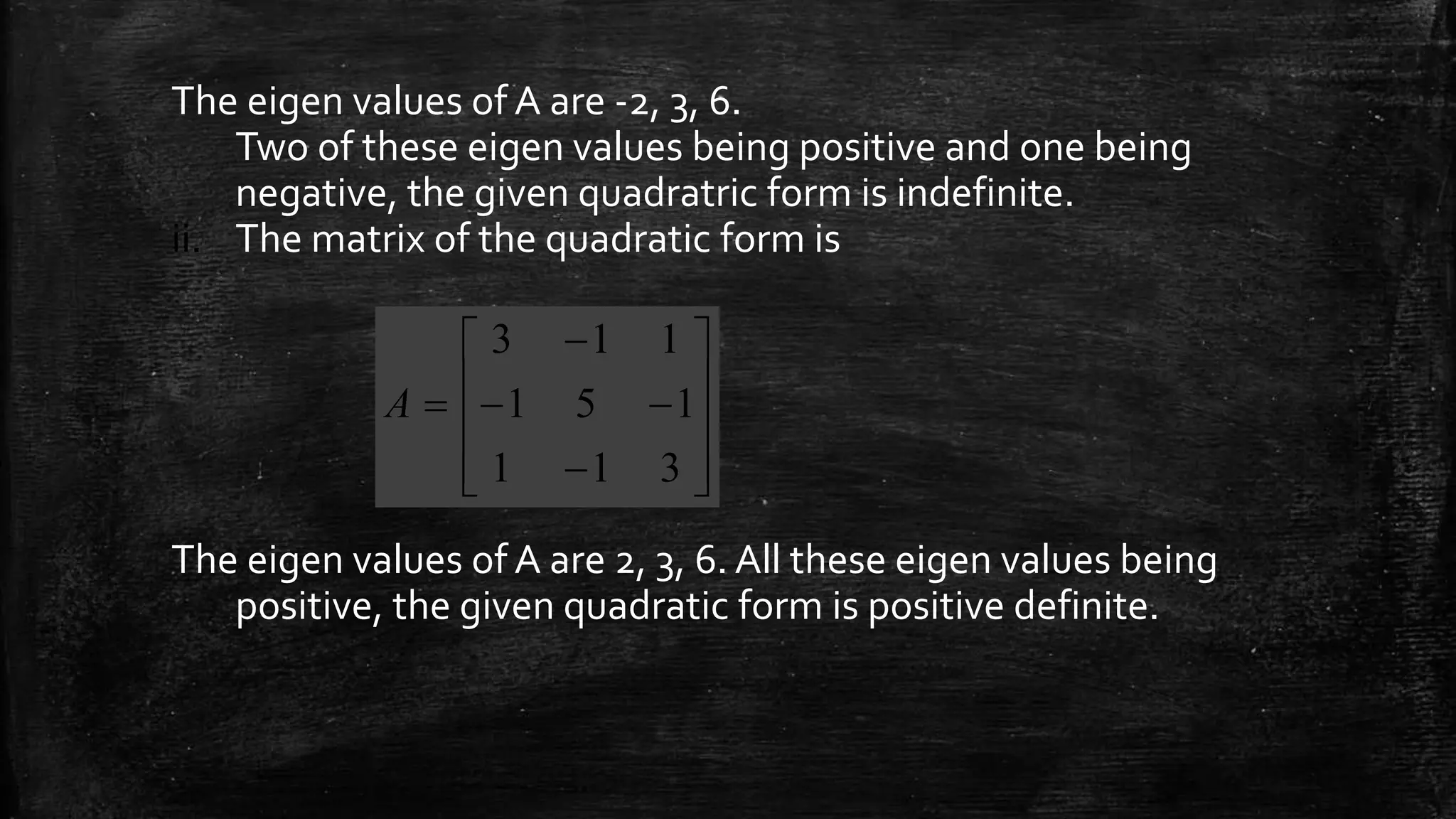 The eigen values of A are -2, 3, 6.
Two of these eigen values being positive and one being
negative, the given quadratric form is indefinite.
ii. The matrix of the quadratic form is
The eigen values of A are 2, 3, 6. All these eigen values being
positive, the given quadratic form is positive definite.














311
151
113
A
 