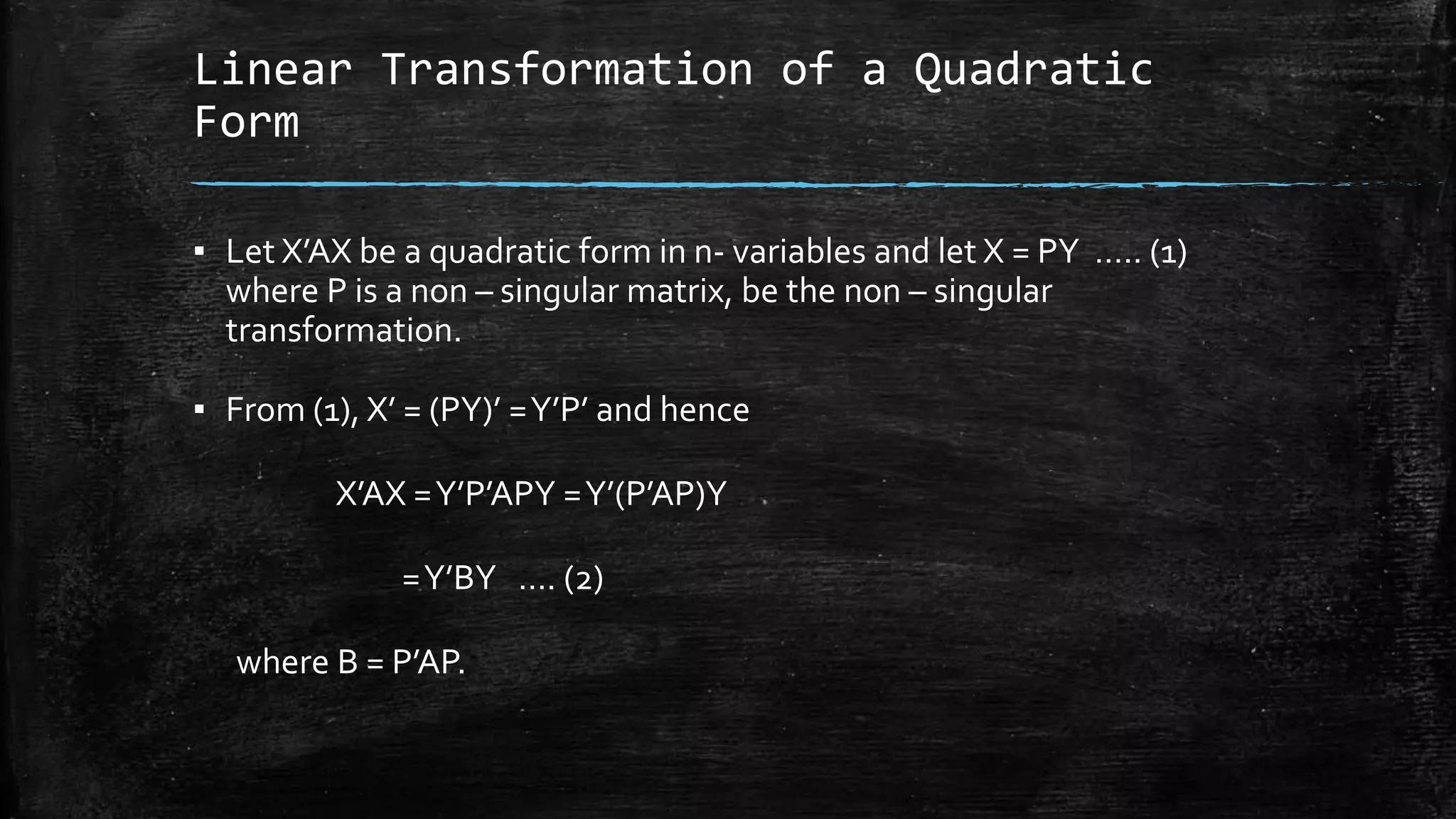 Linear Transformation of a Quadratic
Form
▪ Let X’AX be a quadratic form in n- variables and let X = PY ….. (1)
where P is a non – singular matrix, be the non – singular
transformation.
▪ From (1), X’ = (PY)’ =Y’P’ and hence
X’AX =Y’P’APY =Y’(P’AP)Y
=Y’BY …. (2)
where B = P’AP.
 