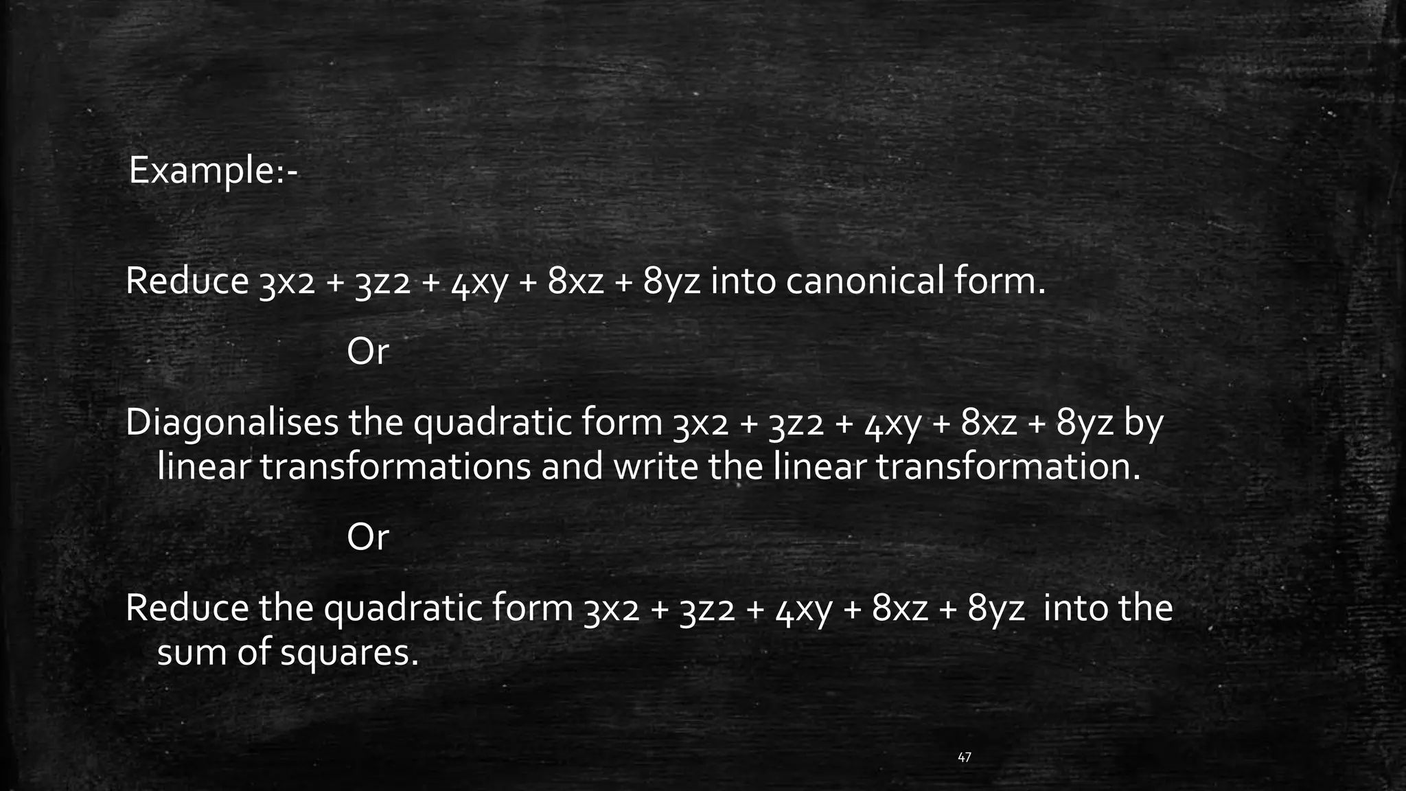 Reduce 3x2 + 3z2 + 4xy + 8xz + 8yz into canonical form.
Or
Diagonalises the quadratic form 3x2 + 3z2 + 4xy + 8xz + 8yz by
linear transformations and write the linear transformation.
Or
Reduce the quadratic form 3x2 + 3z2 + 4xy + 8xz + 8yz into the
sum of squares.
47
Example:-
 