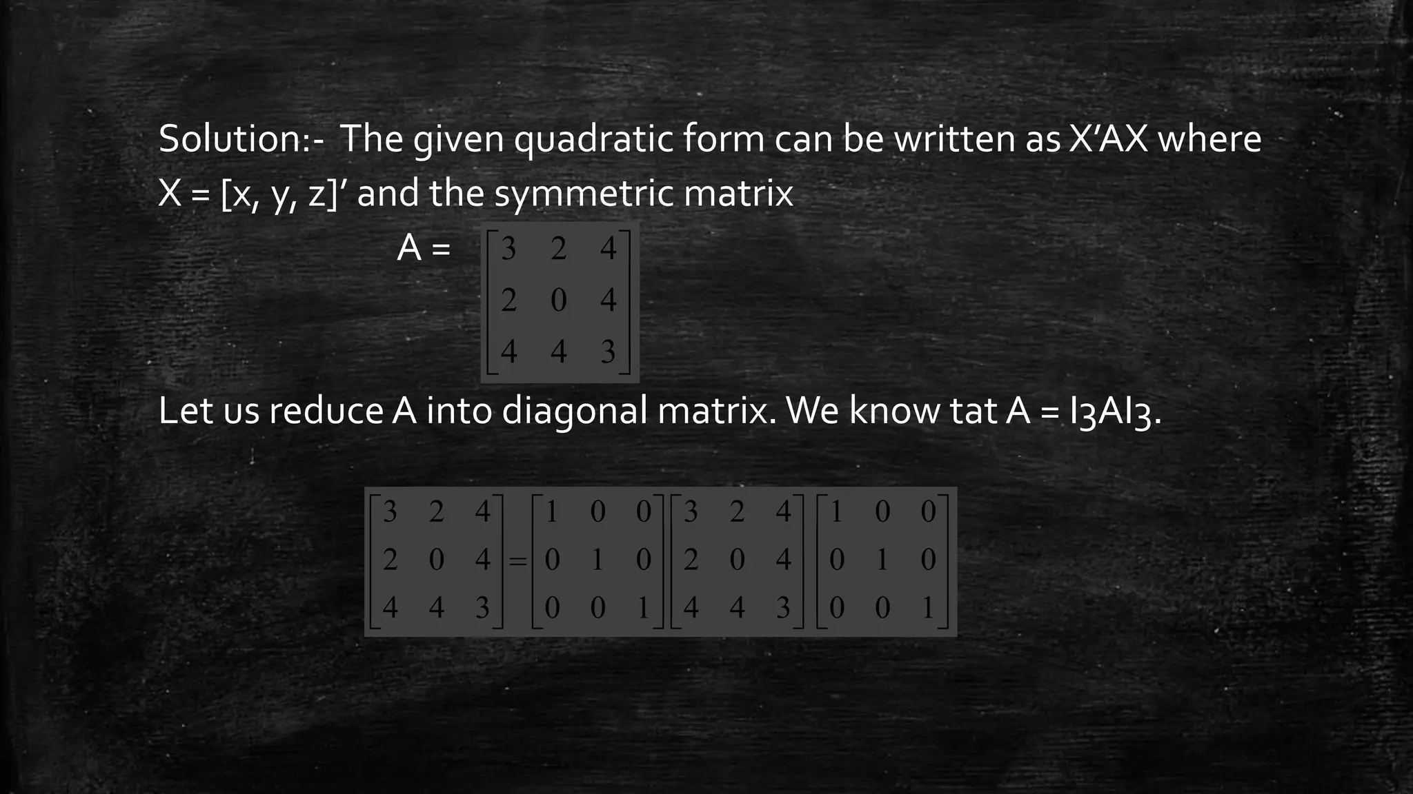 Solution:- The given quadratic form can be written as X’AX where
X = [x, y, z]’ and the symmetric matrix
A =
Let us reduce A into diagonal matrix. We know tat A = I3AI3.










344
402
423









































100
010
001
344
402
423
100
010
001
344
402
423
 