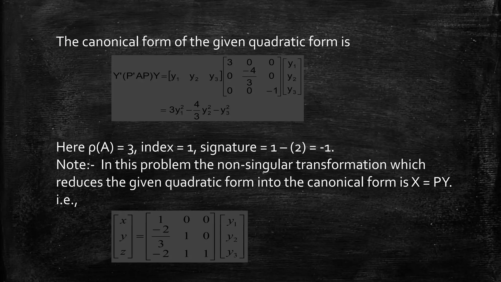 The canonical form of the given quadratic form is
Here ρ(A) = 3, index = 1, signature = 1 – (2) = -1.
Note:- In this problem the non-singular transformation which
reduces the given quadratic form into the canonical form is X = PY.
i.e.,
 
2
3
2
2
2
1
3
2
1
321
yy
3
4
3y
y
y
y
100
0
3
4
0
003
yyyAP)Y(P'Y'

























































3
2
1
112
01
3
2
001
y
y
y
z
y
x
 