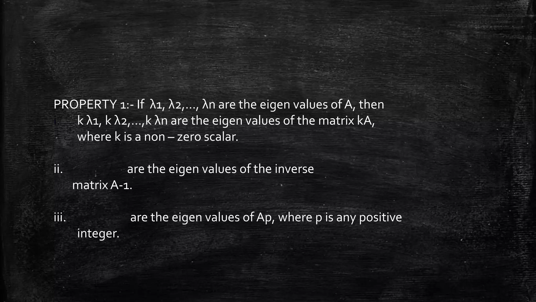 PROPERTY 1:- If λ1, λ2,…, λn are the eigen values of A, then
i. k λ1, k λ2,…,k λn are the eigen values of the matrix kA,
where k is a non – zero scalar.
ii. are the eigen values of the inverse
matrix A-1.
iii. are the eigen values of Ap, where p is any positive
integer.
 