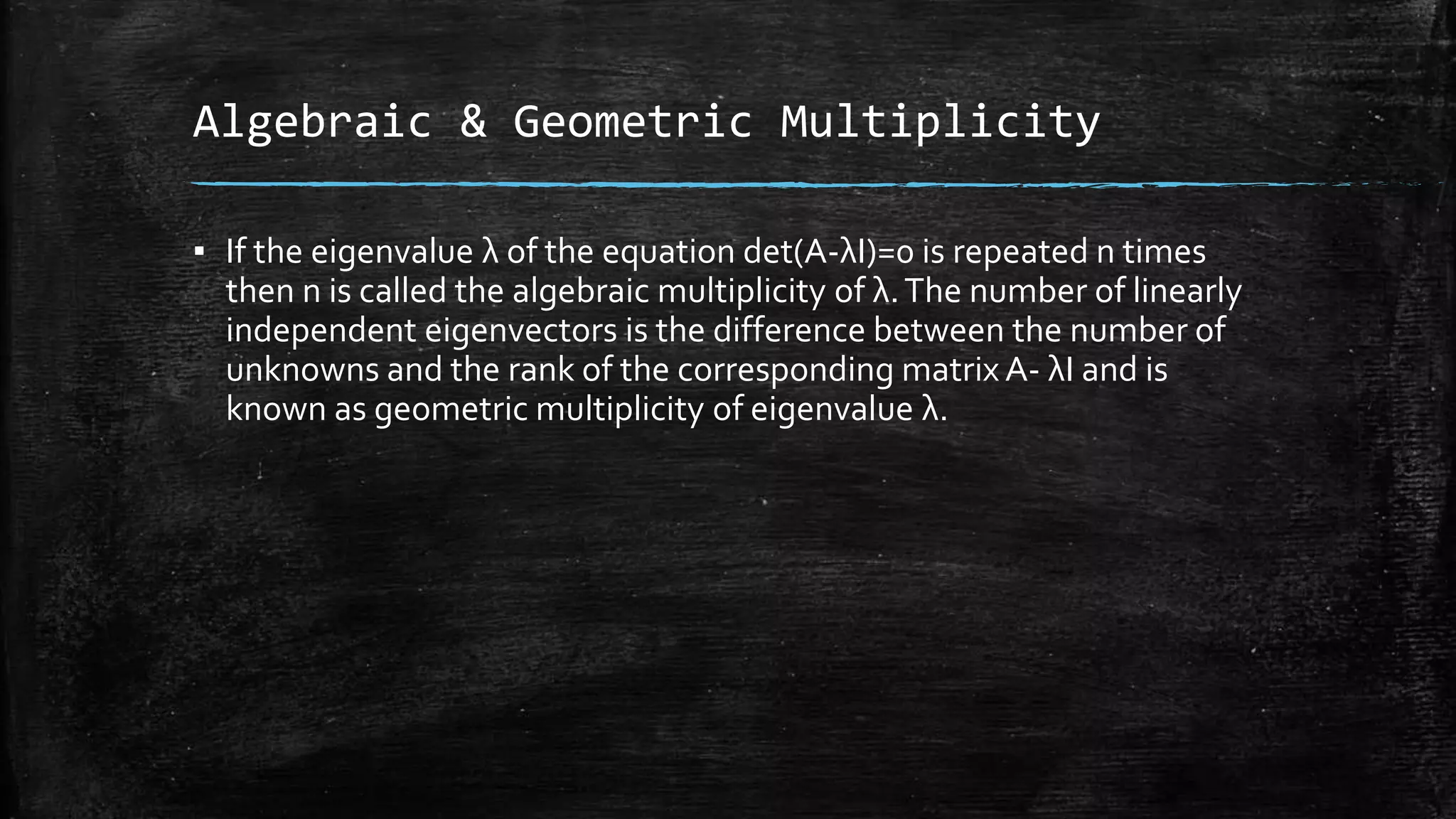 Algebraic & Geometric Multiplicity
▪ If the eigenvalue λ of the equation det(A-λI)=0 is repeated n times
then n is called the algebraic multiplicity of λ.The number of linearly
independent eigenvectors is the difference between the number of
unknowns and the rank of the corresponding matrix A- λI and is
known as geometric multiplicity of eigenvalue λ.
 