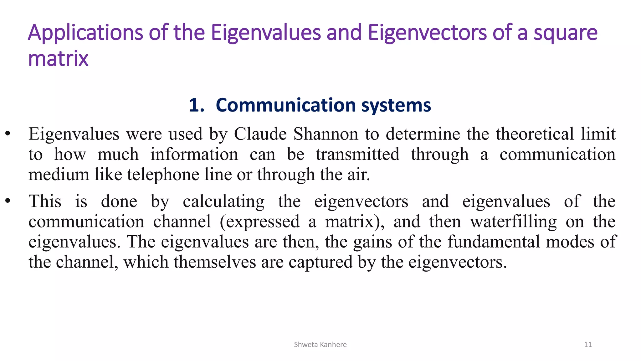 Shweta Kanhere 11
Applications of the Eigenvalues and Eigenvectors of a square
matrix
1. Communication systems
• Eigenvalues were used by Claude Shannon to determine the theoretical limit
to how much information can be transmitted through a communication
medium like telephone line or through the air.
• This is done by calculating the eigenvectors and eigenvalues of the
communication channel (expressed a matrix), and then waterfilling on the
eigenvalues. The eigenvalues are then, the gains of the fundamental modes of
the channel, which themselves are captured by the eigenvectors.
 