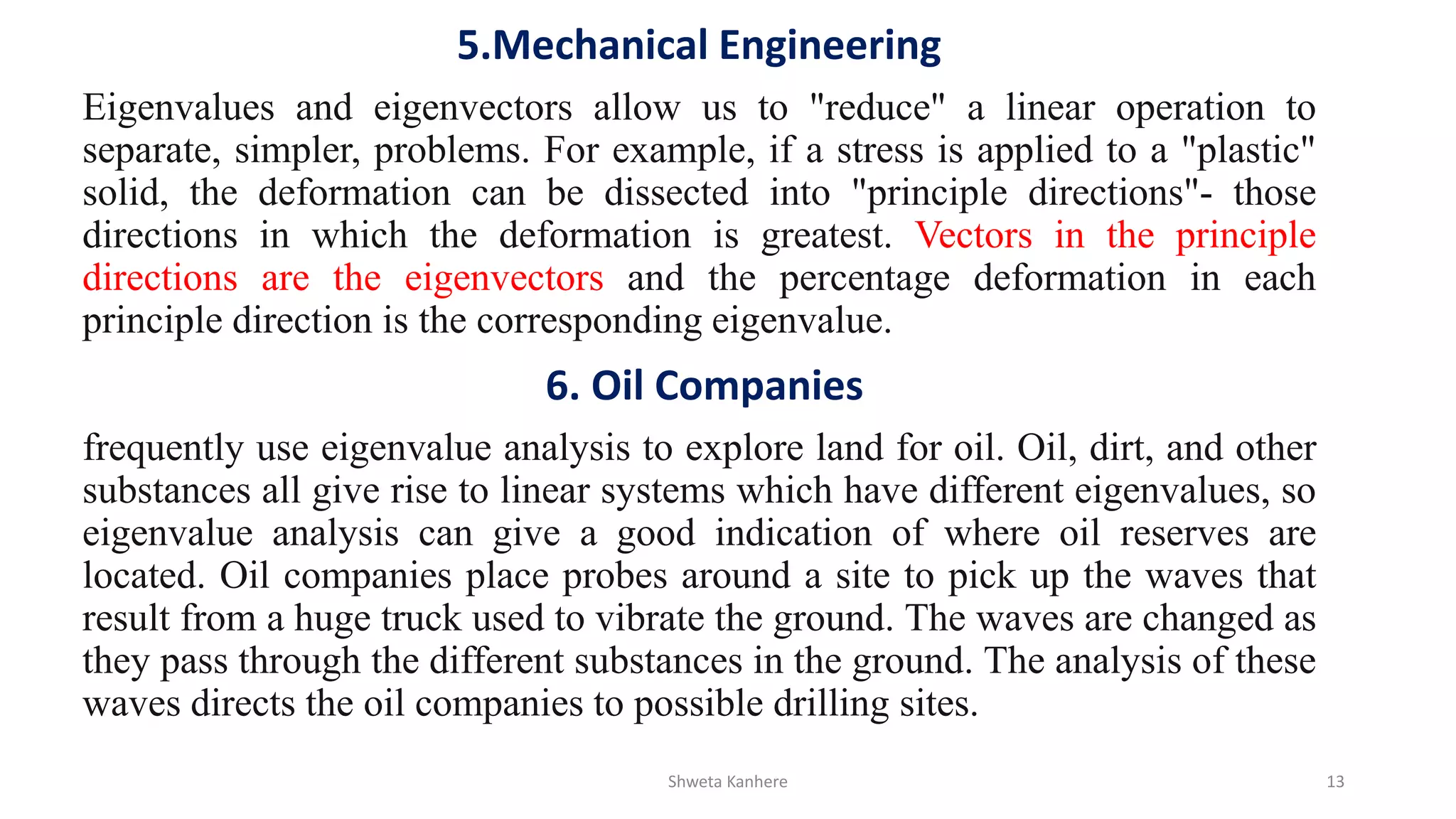 5.Mechanical Engineering
Eigenvalues and eigenvectors allow us to "reduce" a linear operation to
separate, simpler, problems. For example, if a stress is applied to a "plastic"
solid, the deformation can be dissected into "principle directions"- those
directions in which the deformation is greatest. Vectors in the principle
directions are the eigenvectors and the percentage deformation in each
principle direction is the corresponding eigenvalue.
6. Oil Companies
frequently use eigenvalue analysis to explore land for oil. Oil, dirt, and other
substances all give rise to linear systems which have different eigenvalues, so
eigenvalue analysis can give a good indication of where oil reserves are
located. Oil companies place probes around a site to pick up the waves that
result from a huge truck used to vibrate the ground. The waves are changed as
they pass through the different substances in the ground. The analysis of these
waves directs the oil companies to possible drilling sites.
Shweta Kanhere 13
 