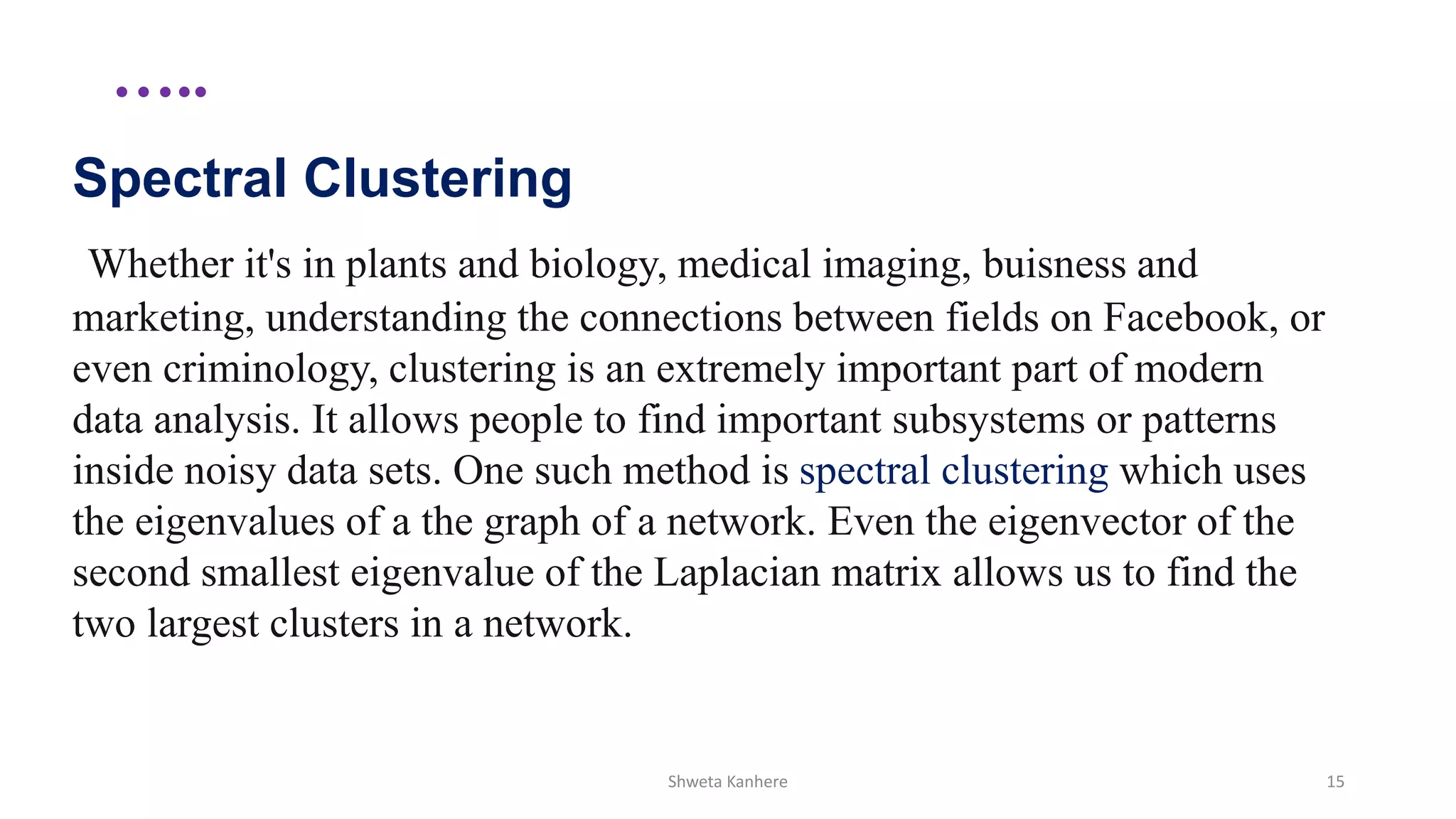 …..
Spectral Clustering
Whether it's in plants and biology, medical imaging, buisness and
marketing, understanding the connections between fields on Facebook, or
even criminology, clustering is an extremely important part of modern
data analysis. It allows people to find important subsystems or patterns
inside noisy data sets. One such method is spectral clustering which uses
the eigenvalues of a the graph of a network. Even the eigenvector of the
second smallest eigenvalue of the Laplacian matrix allows us to find the
two largest clusters in a network.
Shweta Kanhere 15
 