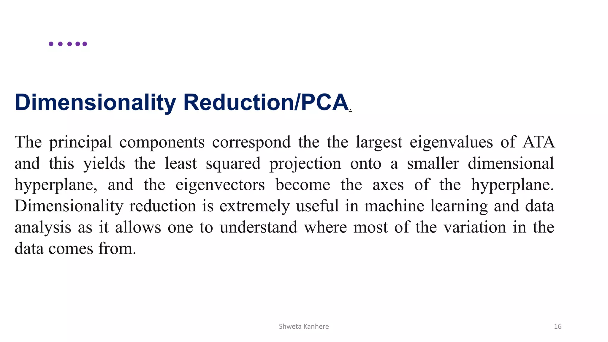 …..
Shweta Kanhere 16
Dimensionality Reduction/PCA.
The principal components correspond the the largest eigenvalues of ATA
and this yields the least squared projection onto a smaller dimensional
hyperplane, and the eigenvectors become the axes of the hyperplane.
Dimensionality reduction is extremely useful in machine learning and data
analysis as it allows one to understand where most of the variation in the
data comes from.
 