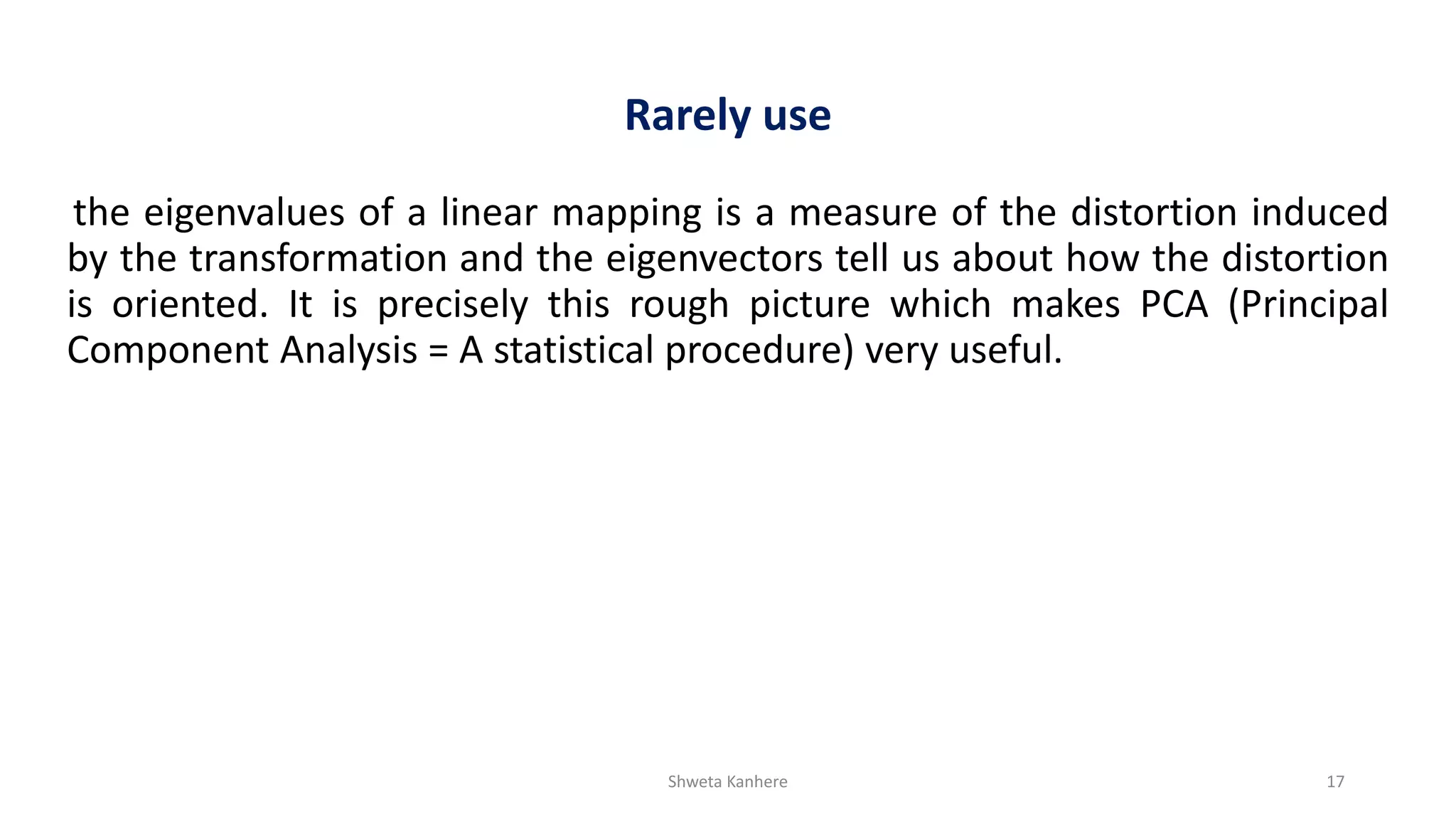 Shweta Kanhere 17
Rarely use
the eigenvalues of a linear mapping is a measure of the distortion induced
by the transformation and the eigenvectors tell us about how the distortion
is oriented. It is precisely this rough picture which makes PCA (Principal
Component Analysis = A statistical procedure) very useful.
 