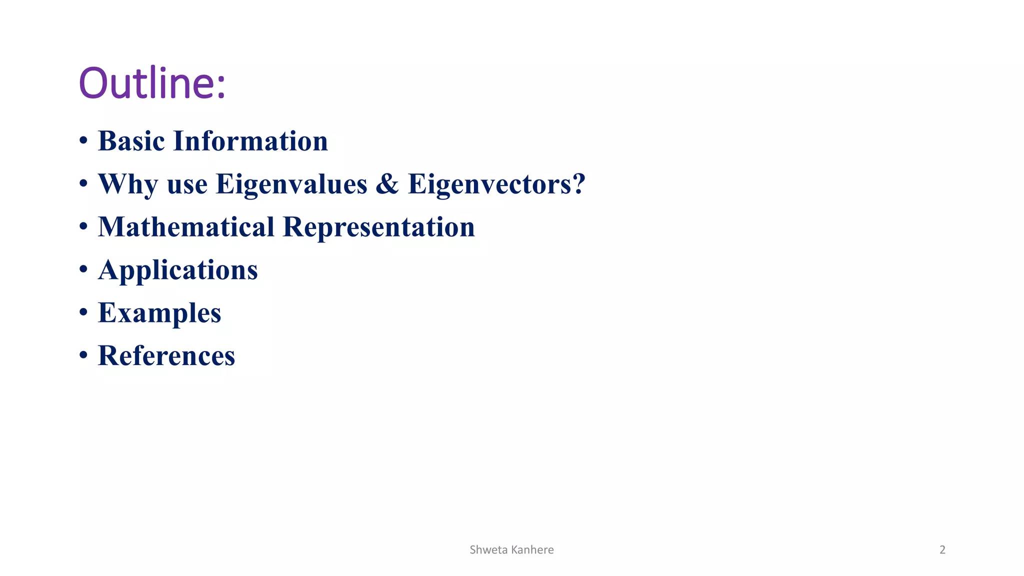 Outline:
• Basic Information
• Why use Eigenvalues & Eigenvectors?
• Mathematical Representation
• Applications
• Examples
• References
Shweta Kanhere 2
 