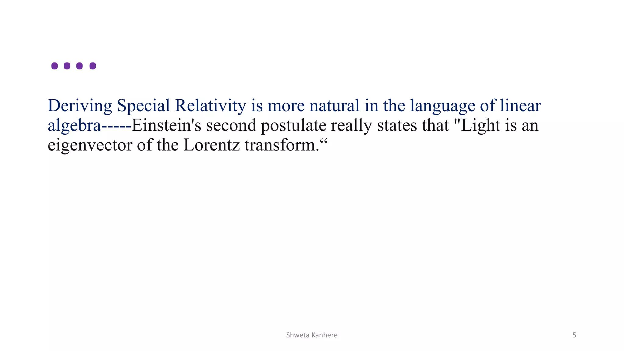 ….
Deriving Special Relativity is more natural in the language of linear
algebra-----Einstein's second postulate really states that "Light is an
eigenvector of the Lorentz transform.“
Shweta Kanhere 5
 