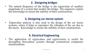 2. Designing bridges
• The natural frequency of the bridge is the eigenvalue of smallest
magnitude of a system that models the bridge. The engineers exploit
this knowledge to ensure the stability of their constructions.
3. Designing car stereo system
• Eigenvalue analysis is also used in the design of the car stereo
systems, where it helps to reproduce the vibration of the car due to
the music. Knowledge to ensure the stability of their constructions.
4. Electrical Engineering
• The application of eigenvalues and eigenvectors is useful for
decoupling three-phase systems through symmetrical component
transformation.
Shweta Kanhere 12
 