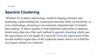 …..
Spectral Clustering
Whether it's in plants and biology, medical imaging, buisness and
marketing, understanding the connections between fields on Facebook, or
even criminology, clustering is an extremely important part of modern
data analysis. It allows people to find important subsystems or patterns
inside noisy data sets. One such method is spectral clustering which uses
the eigenvalues of a the graph of a network. Even the eigenvector of the
second smallest eigenvalue of the Laplacian matrix allows us to find the
two largest clusters in a network.
Shweta Kanhere 15
 