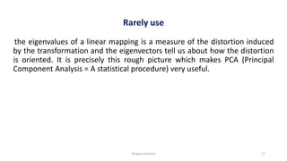 Shweta Kanhere 17
Rarely use
the eigenvalues of a linear mapping is a measure of the distortion induced
by the transformation and the eigenvectors tell us about how the distortion
is oriented. It is precisely this rough picture which makes PCA (Principal
Component Analysis = A statistical procedure) very useful.
 
