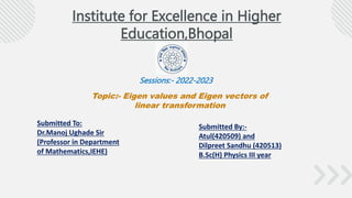 Institute for Excellence in Higher
Education,Bhopal
Sessions:- 2022-2023
Topic:- Eigen values and Eigen vectors of
linear transformation
Submitted To:
Dr.Manoj Ughade Sir
(Professor in Department
of Mathematics,IEHE)
Submitted By:-
Atul(420509) and
Dilpreet Sandhu (420513)
B.Sc(H) Physics III year
 