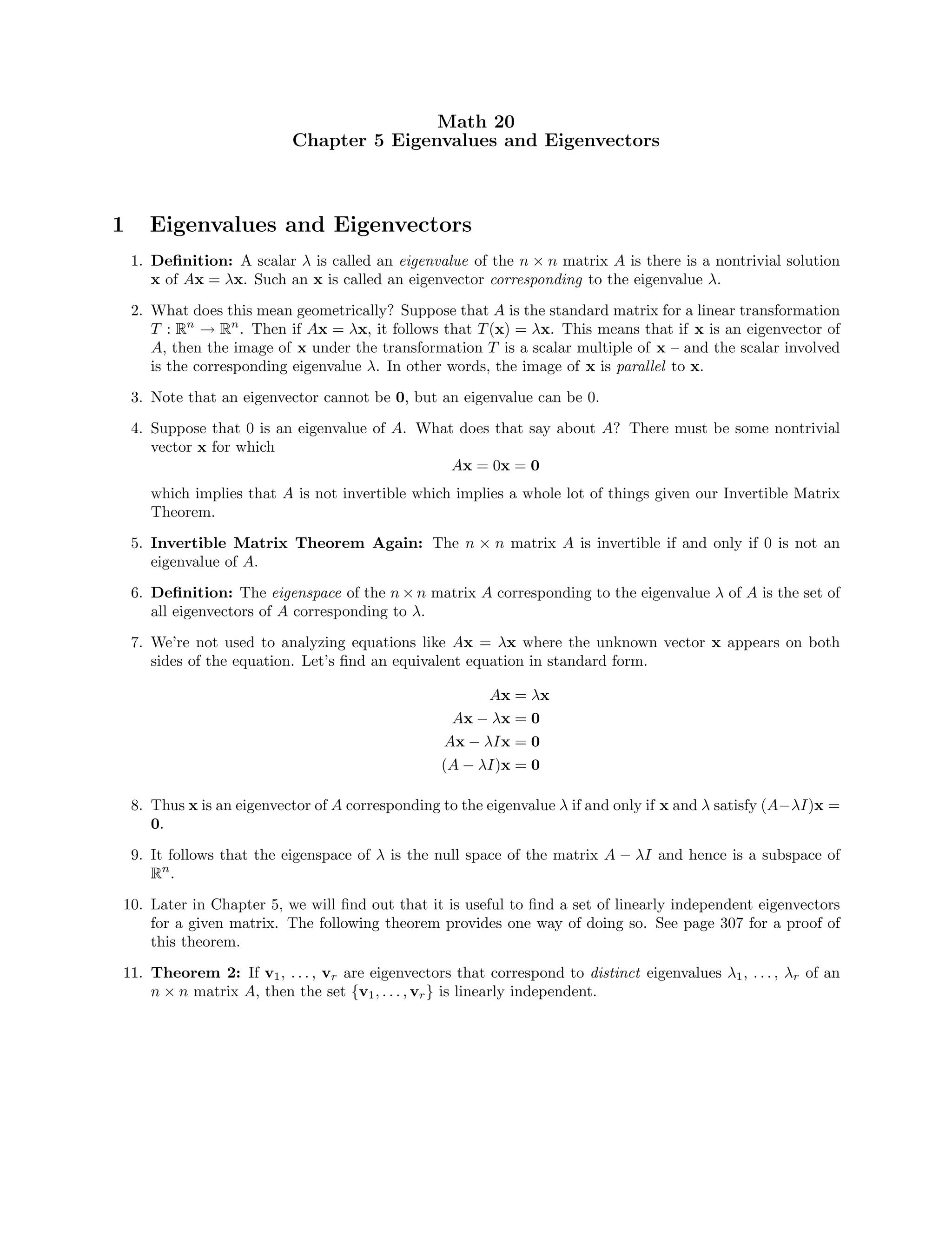 Math 20
Chapter 5 Eigenvalues and Eigenvectors
1 Eigenvalues and Eigenvectors
1. Deﬁnition: A scalar λ is called an eigenvalue of the n × n matrix A is there is a nontrivial solution
x of Ax = λx. Such an x is called an eigenvector corresponding to the eigenvalue λ.
2. What does this mean geometrically? Suppose that A is the standard matrix for a linear transformation
T : Rn
→ Rn
. Then if Ax = λx, it follows that T(x) = λx. This means that if x is an eigenvector of
A, then the image of x under the transformation T is a scalar multiple of x – and the scalar involved
is the corresponding eigenvalue λ. In other words, the image of x is parallel to x.
3. Note that an eigenvector cannot be 0, but an eigenvalue can be 0.
4. Suppose that 0 is an eigenvalue of A. What does that say about A? There must be some nontrivial
vector x for which
Ax = 0x = 0
which implies that A is not invertible which implies a whole lot of things given our Invertible Matrix
Theorem.
5. Invertible Matrix Theorem Again: The n × n matrix A is invertible if and only if 0 is not an
eigenvalue of A.
6. Deﬁnition: The eigenspace of the n × n matrix A corresponding to the eigenvalue λ of A is the set of
all eigenvectors of A corresponding to λ.
7. We’re not used to analyzing equations like Ax = λx where the unknown vector x appears on both
sides of the equation. Let’s ﬁnd an equivalent equation in standard form.
Ax = λx
Ax − λx = 0
Ax − λIx = 0
(A − λI)x = 0
8. Thus x is an eigenvector of A corresponding to the eigenvalue λ if and only if x and λ satisfy (A−λI)x =
0.
9. It follows that the eigenspace of λ is the null space of the matrix A − λI and hence is a subspace of
Rn
.
10. Later in Chapter 5, we will ﬁnd out that it is useful to ﬁnd a set of linearly independent eigenvectors
for a given matrix. The following theorem provides one way of doing so. See page 307 for a proof of
this theorem.
11. Theorem 2: If v1, . . . , vr are eigenvectors that correspond to distinct eigenvalues λ1, . . . , λr of an
n × n matrix A, then the set {v1, . . . , vr} is linearly independent.
 