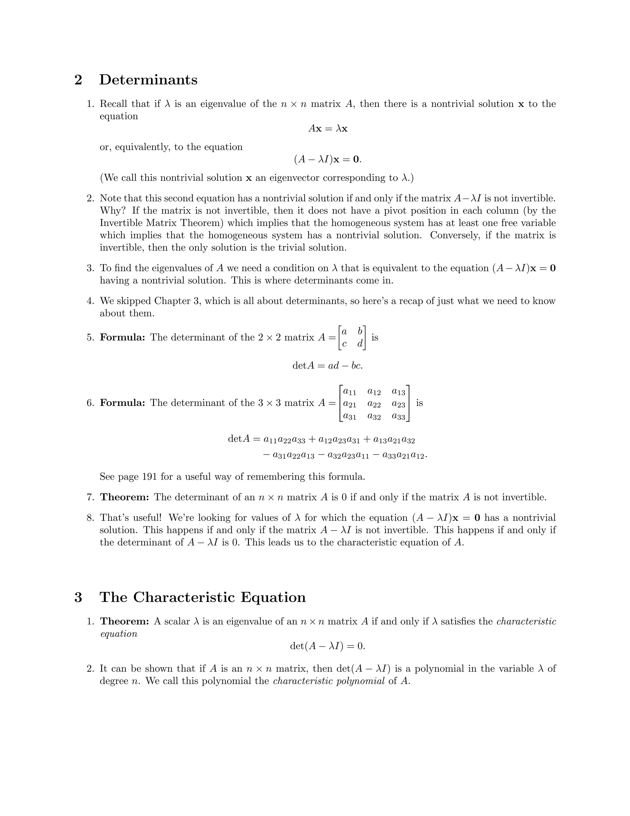 2 Determinants
1. Recall that if λ is an eigenvalue of the n × n matrix A, then there is a nontrivial solution x to the
equation
Ax = λx
or, equivalently, to the equation
(A − λI)x = 0.
(We call this nontrivial solution x an eigenvector corresponding to λ.)
2. Note that this second equation has a nontrivial solution if and only if the matrix A−λI is not invertible.
Why? If the matrix is not invertible, then it does not have a pivot position in each column (by the
Invertible Matrix Theorem) which implies that the homogeneous system has at least one free variable
which implies that the homogeneous system has a nontrivial solution. Conversely, if the matrix is
invertible, then the only solution is the trivial solution.
3. To ﬁnd the eigenvalues of A we need a condition on λ that is equivalent to the equation (A − λI)x = 0
having a nontrivial solution. This is where determinants come in.
4. We skipped Chapter 3, which is all about determinants, so here’s a recap of just what we need to know
about them.
5. Formula: The determinant of the 2 × 2 matrix A =
a b
c d
is
detA = ad − bc.
6. Formula: The determinant of the 3 × 3 matrix A =


a11 a12 a13
a21 a22 a23
a31 a32 a33

 is
detA = a11a22a33 + a12a23a31 + a13a21a32
− a31a22a13 − a32a23a11 − a33a21a12.
See page 191 for a useful way of remembering this formula.
7. Theorem: The determinant of an n × n matrix A is 0 if and only if the matrix A is not invertible.
8. That’s useful! We’re looking for values of λ for which the equation (A − λI)x = 0 has a nontrivial
solution. This happens if and only if the matrix A − λI is not invertible. This happens if and only if
the determinant of A − λI is 0. This leads us to the characteristic equation of A.
3 The Characteristic Equation
1. Theorem: A scalar λ is an eigenvalue of an n × n matrix A if and only if λ satisﬁes the characteristic
equation
det(A − λI) = 0.
2. It can be shown that if A is an n × n matrix, then det(A − λI) is a polynomial in the variable λ of
degree n. We call this polynomial the characteristic polynomial of A.
 