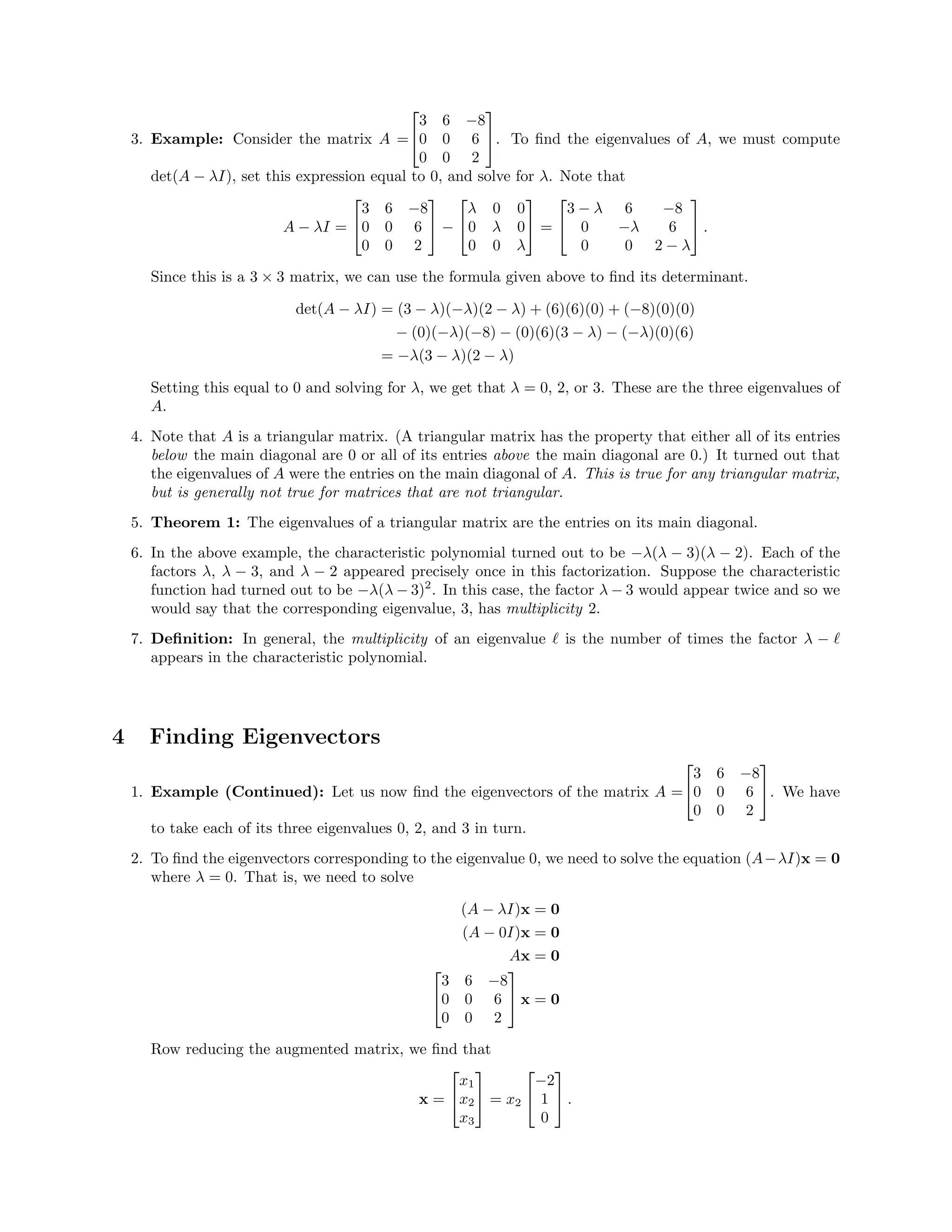 3. Example: Consider the matrix A =


3 6 −8
0 0 6
0 0 2

. To ﬁnd the eigenvalues of A, we must compute
det(A − λI), set this expression equal to 0, and solve for λ. Note that
A − λI =


3 6 −8
0 0 6
0 0 2

 −


λ 0 0
0 λ 0
0 0 λ

 =


3 − λ 6 −8
0 −λ 6
0 0 2 − λ

 .
Since this is a 3 × 3 matrix, we can use the formula given above to ﬁnd its determinant.
det(A − λI) = (3 − λ)(−λ)(2 − λ) + (6)(6)(0) + (−8)(0)(0)
− (0)(−λ)(−8) − (0)(6)(3 − λ) − (−λ)(0)(6)
= −λ(3 − λ)(2 − λ)
Setting this equal to 0 and solving for λ, we get that λ = 0, 2, or 3. These are the three eigenvalues of
A.
4. Note that A is a triangular matrix. (A triangular matrix has the property that either all of its entries
below the main diagonal are 0 or all of its entries above the main diagonal are 0.) It turned out that
the eigenvalues of A were the entries on the main diagonal of A. This is true for any triangular matrix,
but is generally not true for matrices that are not triangular.
5. Theorem 1: The eigenvalues of a triangular matrix are the entries on its main diagonal.
6. In the above example, the characteristic polynomial turned out to be −λ(λ − 3)(λ − 2). Each of the
factors λ, λ − 3, and λ − 2 appeared precisely once in this factorization. Suppose the characteristic
function had turned out to be −λ(λ − 3)2
. In this case, the factor λ − 3 would appear twice and so we
would say that the corresponding eigenvalue, 3, has multiplicity 2.
7. Deﬁnition: In general, the multiplicity of an eigenvalue is the number of times the factor λ −
appears in the characteristic polynomial.
4 Finding Eigenvectors
1. Example (Continued): Let us now ﬁnd the eigenvectors of the matrix A =


3 6 −8
0 0 6
0 0 2

. We have
to take each of its three eigenvalues 0, 2, and 3 in turn.
2. To ﬁnd the eigenvectors corresponding to the eigenvalue 0, we need to solve the equation (A−λI)x = 0
where λ = 0. That is, we need to solve
(A − λI)x = 0
(A − 0I)x = 0
Ax = 0


3 6 −8
0 0 6
0 0 2

 x = 0
Row reducing the augmented matrix, we ﬁnd that
x =


x1
x2
x3

 = x2


−2
1
0

 .
 