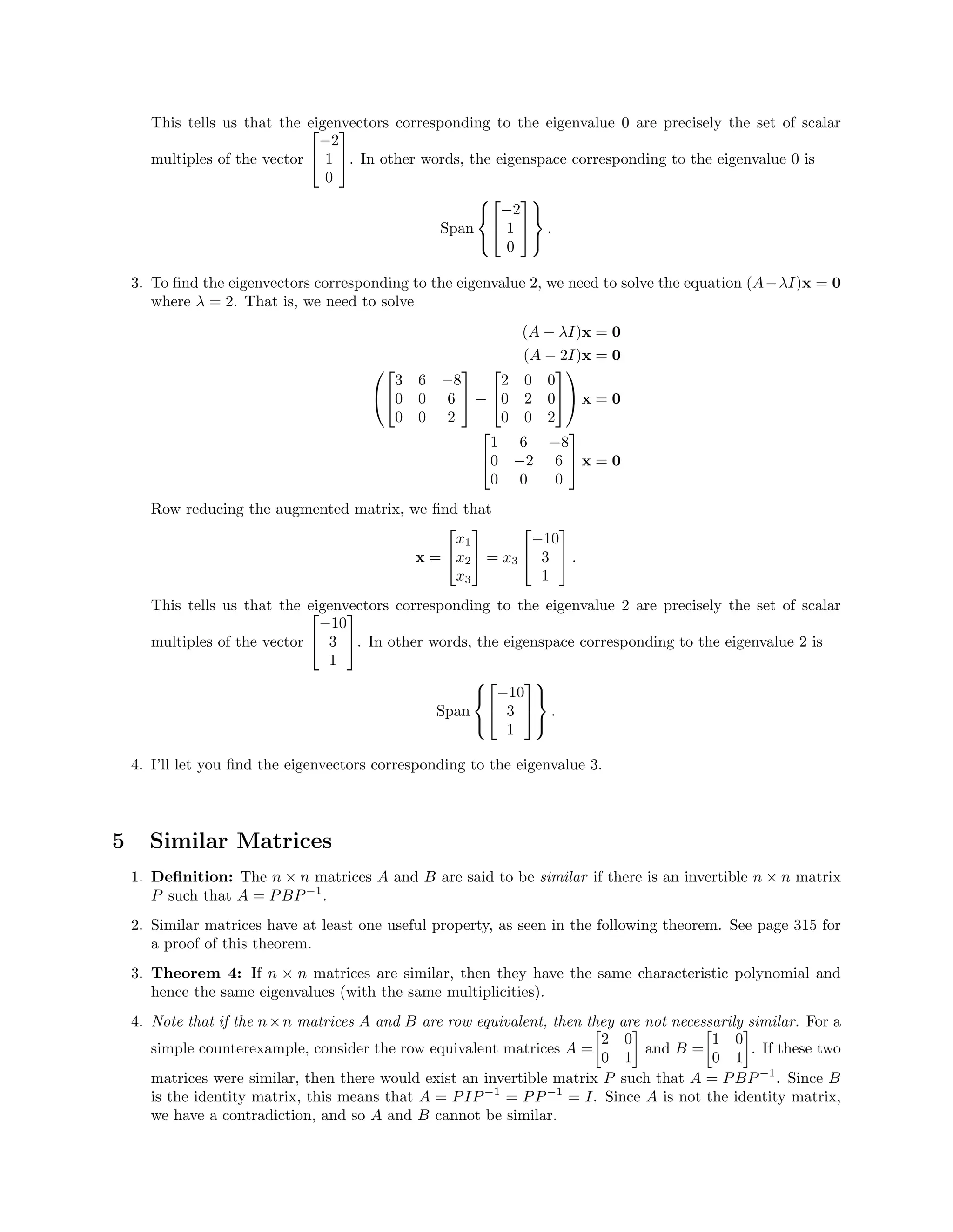 This tells us that the eigenvectors corresponding to the eigenvalue 0 are precisely the set of scalar
multiples of the vector


−2
1
0

. In other words, the eigenspace corresponding to the eigenvalue 0 is
Span





−2
1
0





.
3. To ﬁnd the eigenvectors corresponding to the eigenvalue 2, we need to solve the equation (A−λI)x = 0
where λ = 2. That is, we need to solve
(A − λI)x = 0
(A − 2I)x = 0




3 6 −8
0 0 6
0 0 2

 −


2 0 0
0 2 0
0 0 2



 x = 0


1 6 −8
0 −2 6
0 0 0

 x = 0
Row reducing the augmented matrix, we ﬁnd that
x =


x1
x2
x3

 = x3


−10
3
1

 .
This tells us that the eigenvectors corresponding to the eigenvalue 2 are precisely the set of scalar
multiples of the vector


−10
3
1

. In other words, the eigenspace corresponding to the eigenvalue 2 is
Span





−10
3
1





.
4. I’ll let you ﬁnd the eigenvectors corresponding to the eigenvalue 3.
5 Similar Matrices
1. Deﬁnition: The n × n matrices A and B are said to be similar if there is an invertible n × n matrix
P such that A = PBP−1
.
2. Similar matrices have at least one useful property, as seen in the following theorem. See page 315 for
a proof of this theorem.
3. Theorem 4: If n × n matrices are similar, then they have the same characteristic polynomial and
hence the same eigenvalues (with the same multiplicities).
4. Note that if the n×n matrices A and B are row equivalent, then they are not necessarily similar. For a
simple counterexample, consider the row equivalent matrices A =
2 0
0 1
and B =
1 0
0 1
. If these two
matrices were similar, then there would exist an invertible matrix P such that A = PBP−1
. Since B
is the identity matrix, this means that A = PIP−1
= PP−1
= I. Since A is not the identity matrix,
we have a contradiction, and so A and B cannot be similar.
 