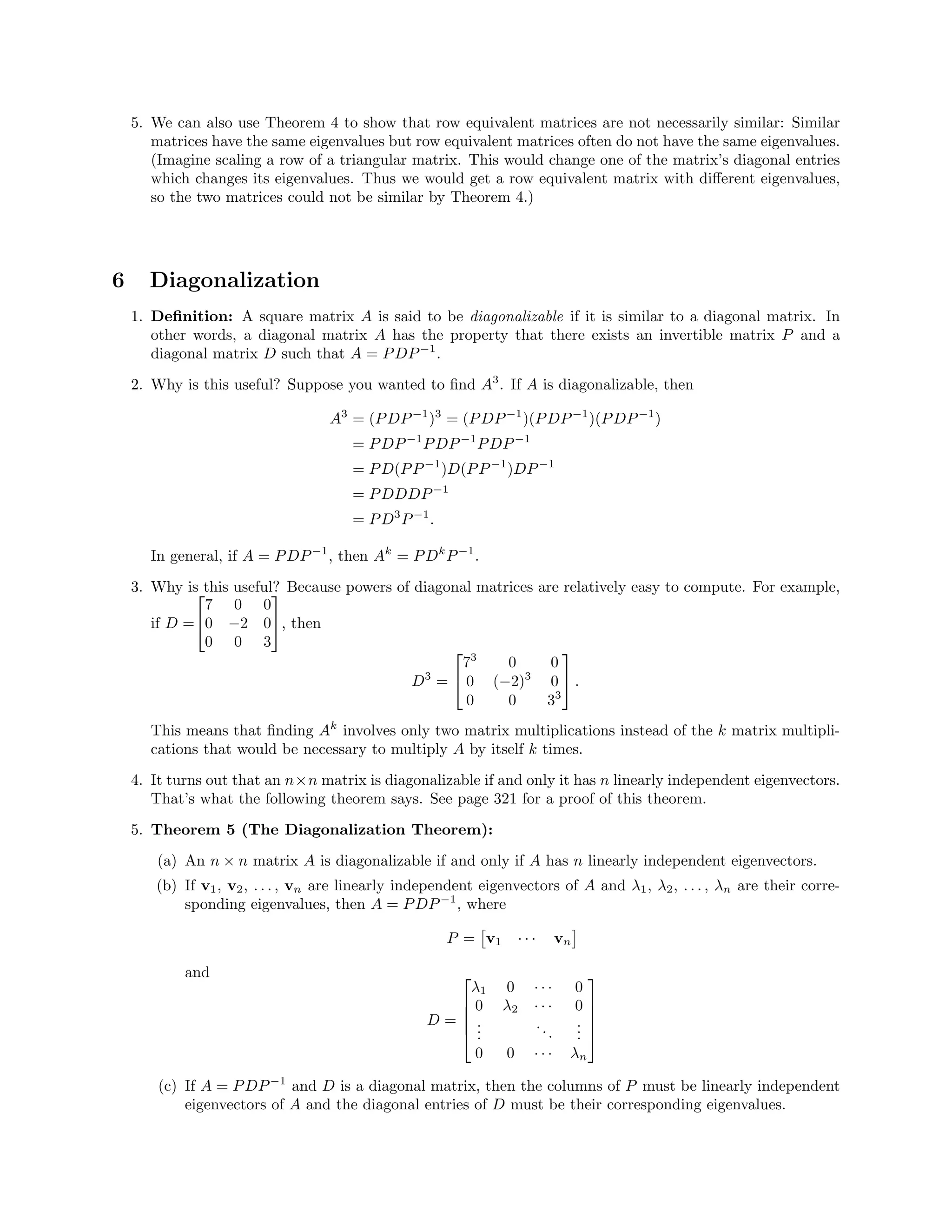 5. We can also use Theorem 4 to show that row equivalent matrices are not necessarily similar: Similar
matrices have the same eigenvalues but row equivalent matrices often do not have the same eigenvalues.
(Imagine scaling a row of a triangular matrix. This would change one of the matrix’s diagonal entries
which changes its eigenvalues. Thus we would get a row equivalent matrix with diﬀerent eigenvalues,
so the two matrices could not be similar by Theorem 4.)
6 Diagonalization
1. Deﬁnition: A square matrix A is said to be diagonalizable if it is similar to a diagonal matrix. In
other words, a diagonal matrix A has the property that there exists an invertible matrix P and a
diagonal matrix D such that A = PDP−1
.
2. Why is this useful? Suppose you wanted to ﬁnd A3
. If A is diagonalizable, then
A3
= (PDP−1
)3
= (PDP−1
)(PDP−1
)(PDP−1
)
= PDP−1
PDP−1
PDP−1
= PD(PP−1
)D(PP−1
)DP−1
= PDDDP−1
= PD3
P−1
.
In general, if A = PDP−1
, then Ak
= PDk
P−1
.
3. Why is this useful? Because powers of diagonal matrices are relatively easy to compute. For example,
if D =


7 0 0
0 −2 0
0 0 3

, then
D3
=


73
0 0
0 (−2)3
0
0 0 33

 .
This means that ﬁnding Ak
involves only two matrix multiplications instead of the k matrix multipli-
cations that would be necessary to multiply A by itself k times.
4. It turns out that an n×n matrix is diagonalizable if and only it has n linearly independent eigenvectors.
That’s what the following theorem says. See page 321 for a proof of this theorem.
5. Theorem 5 (The Diagonalization Theorem):
(a) An n × n matrix A is diagonalizable if and only if A has n linearly independent eigenvectors.
(b) If v1, v2, . . . , vn are linearly independent eigenvectors of A and λ1, λ2, . . . , λn are their corre-
sponding eigenvalues, then A = PDP−1
, where
P = v1 · · · vn
and
D =





λ1 0 · · · 0
0 λ2 · · · 0
...
...
...
0 0 · · · λn





(c) If A = PDP−1
and D is a diagonal matrix, then the columns of P must be linearly independent
eigenvectors of A and the diagonal entries of D must be their corresponding eigenvalues.
 