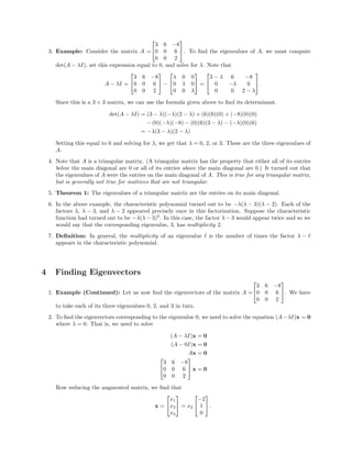 3. Example: Consider the matrix A =


3 6 −8
0 0 6
0 0 2

. To ﬁnd the eigenvalues of A, we must compute
det(A − λI), set this expression equal to 0, and solve for λ. Note that
A − λI =


3 6 −8
0 0 6
0 0 2

 −


λ 0 0
0 λ 0
0 0 λ

 =


3 − λ 6 −8
0 −λ 6
0 0 2 − λ

 .
Since this is a 3 × 3 matrix, we can use the formula given above to ﬁnd its determinant.
det(A − λI) = (3 − λ)(−λ)(2 − λ) + (6)(6)(0) + (−8)(0)(0)
− (0)(−λ)(−8) − (0)(6)(3 − λ) − (−λ)(0)(6)
= −λ(3 − λ)(2 − λ)
Setting this equal to 0 and solving for λ, we get that λ = 0, 2, or 3. These are the three eigenvalues of
A.
4. Note that A is a triangular matrix. (A triangular matrix has the property that either all of its entries
below the main diagonal are 0 or all of its entries above the main diagonal are 0.) It turned out that
the eigenvalues of A were the entries on the main diagonal of A. This is true for any triangular matrix,
but is generally not true for matrices that are not triangular.
5. Theorem 1: The eigenvalues of a triangular matrix are the entries on its main diagonal.
6. In the above example, the characteristic polynomial turned out to be −λ(λ − 3)(λ − 2). Each of the
factors λ, λ − 3, and λ − 2 appeared precisely once in this factorization. Suppose the characteristic
function had turned out to be −λ(λ − 3)2
. In this case, the factor λ − 3 would appear twice and so we
would say that the corresponding eigenvalue, 3, has multiplicity 2.
7. Deﬁnition: In general, the multiplicity of an eigenvalue is the number of times the factor λ −
appears in the characteristic polynomial.
4 Finding Eigenvectors
1. Example (Continued): Let us now ﬁnd the eigenvectors of the matrix A =


3 6 −8
0 0 6
0 0 2

. We have
to take each of its three eigenvalues 0, 2, and 3 in turn.
2. To ﬁnd the eigenvectors corresponding to the eigenvalue 0, we need to solve the equation (A−λI)x = 0
where λ = 0. That is, we need to solve
(A − λI)x = 0
(A − 0I)x = 0
Ax = 0


3 6 −8
0 0 6
0 0 2

 x = 0
Row reducing the augmented matrix, we ﬁnd that
x =


x1
x2
x3

 = x2


−2
1
0

 .
 