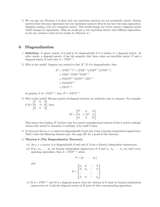 5. We can also use Theorem 4 to show that row equivalent matrices are not necessarily similar: Similar
matrices have the same eigenvalues but row equivalent matrices often do not have the same eigenvalues.
(Imagine scaling a row of a triangular matrix. This would change one of the matrix’s diagonal entries
which changes its eigenvalues. Thus we would get a row equivalent matrix with diﬀerent eigenvalues,
so the two matrices could not be similar by Theorem 4.)
6 Diagonalization
1. Deﬁnition: A square matrix A is said to be diagonalizable if it is similar to a diagonal matrix. In
other words, a diagonal matrix A has the property that there exists an invertible matrix P and a
diagonal matrix D such that A = PDP−1
.
2. Why is this useful? Suppose you wanted to ﬁnd A3
. If A is diagonalizable, then
A3
= (PDP−1
)3
= (PDP−1
)(PDP−1
)(PDP−1
)
= PDP−1
PDP−1
PDP−1
= PD(PP−1
)D(PP−1
)DP−1
= PDDDP−1
= PD3
P−1
.
In general, if A = PDP−1
, then Ak
= PDk
P−1
.
3. Why is this useful? Because powers of diagonal matrices are relatively easy to compute. For example,
if D =


7 0 0
0 −2 0
0 0 3

, then
D3
=


73
0 0
0 (−2)3
0
0 0 33

 .
This means that ﬁnding Ak
involves only two matrix multiplications instead of the k matrix multipli-
cations that would be necessary to multiply A by itself k times.
4. It turns out that an n×n matrix is diagonalizable if and only it has n linearly independent eigenvectors.
That’s what the following theorem says. See page 321 for a proof of this theorem.
5. Theorem 5 (The Diagonalization Theorem):
(a) An n × n matrix A is diagonalizable if and only if A has n linearly independent eigenvectors.
(b) If v1, v2, . . . , vn are linearly independent eigenvectors of A and λ1, λ2, . . . , λn are their corre-
sponding eigenvalues, then A = PDP−1
, where
P = v1 · · · vn
and
D =





λ1 0 · · · 0
0 λ2 · · · 0
...
...
...
0 0 · · · λn





(c) If A = PDP−1
and D is a diagonal matrix, then the columns of P must be linearly independent
eigenvectors of A and the diagonal entries of D must be their corresponding eigenvalues.
 