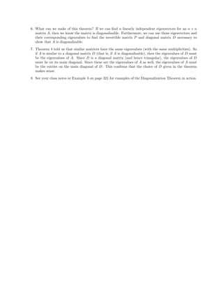 6. What can we make of this theorem? If we can ﬁnd n linearly independent eigenvectors for an n × n
matrix A, then we know the matrix is diagonalizable. Furthermore, we can use those eigenvectors and
their corresponding eigenvalues to ﬁnd the invertible matrix P and diagonal matrix D necessary to
show that A is diagonalizable.
7. Theorem 4 told us that similar matrices have the same eigenvalues (with the same multiplicities). So
if A is similar to a diagonal matrix D (that is, if A is diagonalizable), then the eigenvalues of D must
be the eigenvalues of A. Since D is a diagonal matrix (and hence triangular), the eigenvalues of D
must lie on its main diagonal. Since these are the eigenvalues of A as well, the eigenvalues of A must
be the entries on the main diagonal of D. This conﬁrms that the choice of D given in the theorem
makes sense.
8. See your class notes or Example 3 on page 321 for examples of the Diagonalization Theorem in action.
 