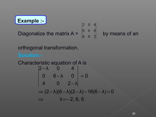 Diagonalize the matrix A = by means of an
orthogonal transformation.
Solution:-
Characteristic equation of A is
204
060
402
66,2,λ
0λ)16(6λ)λ)(2λ)(6(2
0
λ204
0λ60
40λ2
−=⇒
=−−−−−⇒
=
−
−
−
26
Example :-
 