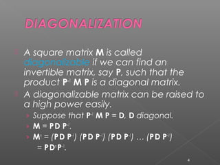  A square matrix M is called
diagonalizable if we can find an
invertible matrix, say P, such that the
product P–1
M P is a diagonal matrix.
 A diagonalizable matrix can be raised to
a high power easily.
› Suppose that P–1
M P = D, D diagonal.
› M = PD P–1
.
› Mn
= (PD P–1
) (PD P–1
) (PD P–1
) … (PD P–1
)
= PDn
P–1
.
4
 