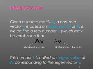  Given a square matrix A, a non-zero
vector v is called an eigenvector of A, if
we an find a real number λ (which may
be zero), such that
 This number λ is called an eigen value of
A, corresponding to the eigenvector v.
8
Matrix-vector product Scalar product of a vector
 