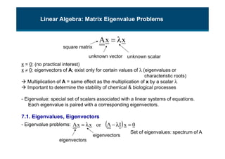 x
x
A λ
=
Linear Algebra: Matrix Eigenvalue Problems
x = 0: (no practical interest)
x ≠ 0: eigenvectors of A; exist only for certain values of λ (eigenvalues or
characteristic roots)
 Multiplication of A = same effect as the multiplication of x by a scalar λ
 Important to determine the stability of chemical & biological processes
- Eigenvalue: special set of scalars associated with a linear systems of equations.
Each eigenvalue is paired with a corresponding eigenvectors.
7.1. Eigenvalues, Eigenvectors
- Eigenvalue problems:
square matrix
eigenvectors
unknown scalar
( ) 0
x
I
A
or
x
x
A =
λ
−
λ
=
unknown vector
eigenvectors
Set of eigenvalues: spectrum of A
 