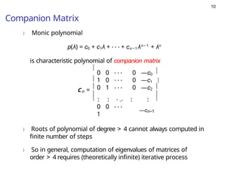 10
Companion Matrix
) Monic polynomial
p(λ) = c0 + c1λ + · · · + cn− 1λn− 1
+ λn
is characteristic polynomial of companion matrix
n
C =





0 0 · · · 0 —c0
1 0 · · · 0 —c1
0 1 · · · 0 —c2
. .
. . . .. . .
. .
0 0 · · ·
1
—cn−1





) Roots of polynomial of degree > 4 cannot always computed in
finite number of steps
) So in general, computation of eigenvalues of matrices of
order > 4 requires (theoretically infinite) iterative process
 