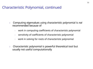 11
Characteristic Polynomial, continued
) Computing eigenvalues using characteristic polynomial is not
recommended because of
) work in computing coefficients of characteristic polynomial
) sensitivity of coefficients of characteristic polynomial
) work in solving for roots of characteristic polynomial
) Characteristic polynomial is powerful theoretical tool but
usually not useful computationally
 