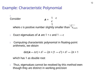 12
Example: Characteristic Polynomial
)
Consider A =
1 ϵ
ϵ
1
where ϵ is positive number slightly smaller than
√
ϵmach
) Exact eigenvalues of A are 1 + ϵ and 1 — ϵ
) Computing characteristic polynomial in floating-point
arithmetic, we obtain
det(A — λI ) = λ2
— 2λ + (1 — ϵ2
) = λ2
— 2λ + 1
which has 1 as double root
) Thus, eigenvalues cannot be resolved by this method even
though they are distinct in working precision
 