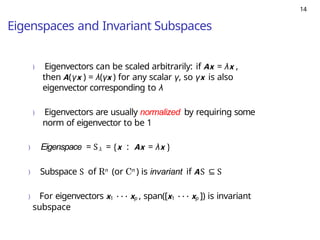 14
Eigenspaces and Invariant Subspaces
) Eigenvectors can be scaled arbitrarily: if Ax = λx ,
then A(γx ) = λ(γx ) for any scalar γ, so γx is also
eigenvector corresponding to λ
) Eigenvectors are usually normalized by requiring some
norm of eigenvector to be 1
) Eigenspace = Sλ = {x : Ax = λx }
) Subspace S of Rn (or Cn ) is invariant if AS ⊆ S
) For eigenvectors x1 · · · xp , span([x1 · · · xp ]) is invariant
subspace
 