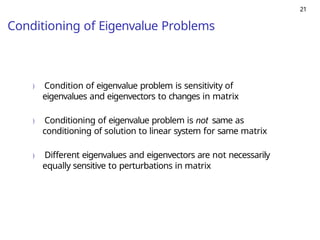 21
Conditioning of Eigenvalue Problems
) Condition of eigenvalue problem is sensitivity of
eigenvalues and eigenvectors to changes in matrix
) Conditioning of eigenvalue problem is not same as
conditioning of solution to linear system for same matrix
) Different eigenvalues and eigenvectors are not necessarily
equally sensitive to perturbations in matrix
 