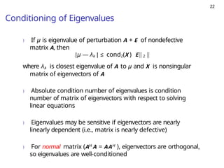 22
Conditioning of Eigenvalues
) If µ is eigenvalue of perturbation A + E of nondefective
matrix A, then
|µ — λk | ≤ cond2(X ) E 2
where λk is closest eigenvalue of A to µ and X is nonsingular
matrix of eigenvectors of A
) Absolute condition number of eigenvalues is condition
number of matrix of eigenvectors with respect to solving
linear equations
) Eigenvalues may be sensitive if eigenvectors are nearly
linearly dependent (i.e., matrix is nearly defective)
) For normal matrix (AH A = AAH ), eigenvectors are orthogonal,
so eigenvalues are well-conditioned
 