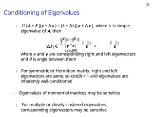 23
Conditioning of Eigenvalues
) If (A + E )(x + ∆x ) = (λ + ∆λ)(x + ∆x ), where λ is simple
eigenvalue of A, then
2
|y H x |
cos(θ)
y 2 · x 2
1
|∆λ| € E = E
2
where x and y are corresponding right and left eigenvectors
and θ is angle between them
) For symmetric or Hermitian matrix, right and left
eigenvectors are same, so cos(θ) = 1 and eigenvalues are
inherently well-conditioned
) Eigenvalues of nonnormal matrices may be sensitive
) For multiple or closely clustered eigenvalues,
corresponding eigenvectors may be sensitive
 