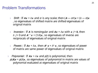 25
Problem Transformations
) Shift : If Ax = λx and σ is any scalar, then (A — σI )x = (λ — σ)x
, so eigenvalues of shifted matrix are shifted eigenvalues of
original matrix
) Inversion : If A is nonsingular and Ax = λx with x /= 0, then
λ /= 0 and A− 1 x = (1/λ)x , so eigenvalues of inverse are
reciprocals of eigenvalues of original matrix
) Powers : If Ax = λx , then Ak x = λk x , so eigenvalues of power
of matrix are same power of eigenvalues of original matrix
) Polynomial : If Ax = λx and p(t) is polynomial, then
p(A)x = p(λ)x , so eigenvalues of polynomial in matrix are values of
polynomial evaluated at eigenvalues of original matrix
 