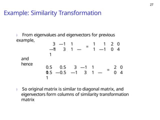 27
Example: Similarity Transformation
) From eigenvalues and eigenvectors for previous
example,
3 —1 1
1
—1 3 1 —
1
=
1 1 2 0
1 —1 0 4
and
hence
0.5 0.5 3 —1 1
1
0.5 —0.5 —1 3 1 —
1
=
2 0
0 4
) So original matrix is similar to diagonal matrix, and
eigenvectors form columns of similarity transformation
matrix
 