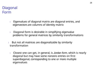 28
Diagonal
Form
) Eigenvalues of diagonal matrix are diagonal entries, and
eigenvectors are columns of identity matrix
) Diagonal form is desirable in simplifying eigenvalue
problems for general matrices by similarity transformations
) But not all matrices are diagonalizable by similarity
transformation
) Closest one can get, in general, is Jordan form, which is nearly
diagonal but may have some nonzero entries on first
superdiagonal, corresponding to one or more multiple
eigenvalues
 