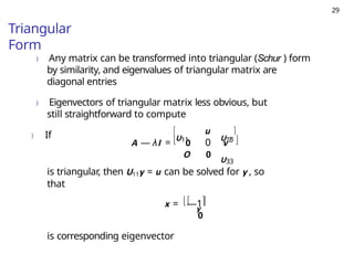 29
Triangular
Form
) Any matrix can be transformed into triangular (Schur ) form
by similarity, and eigenvalues of triangular matrix are
diagonal entries
) Eigenvectors of triangular matrix less obvious, but
still straightforward to compute
) If


U11
u
A — λI = 0 0 vT
O 0
U33
U13


is triangular, then U11y = u can be solved for y , so
that

y

x = —1
 
0
is corresponding eigenvector
 