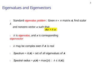 3
Eigenvalues and Eigenvectors
) Standard eigenvalue problem : Given n × n matrix A, find scalar
λ
and nonzero vector x such that
Ax = λ x
) λ is eigenvalue, and x is corresponding
eigenvector
) λ may be complex even if A is real
) Spectrum = λ(A) = set of all eigenvalues of A
) Spectral radius = ρ(A) = max{|λ| : λ ∈ λ(A)}
 