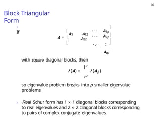 30
Block Triangular
Form
)
If
A =



A1
1 A12

1p
· · · A
· · · A
A22
2p
. .. .
.




App
with square diagonal blocks, then
p
[
λ(A) = λ(A
j=1
so eigenvalue problem breaks into p smaller eigenvalue
problems
) Real Schur form has 1 × 1 diagonal blocks corresponding
to real eigenvalues and 2 × 2 diagonal blocks corresponding
to pairs of complex conjugate eigenvalues
jj )
 