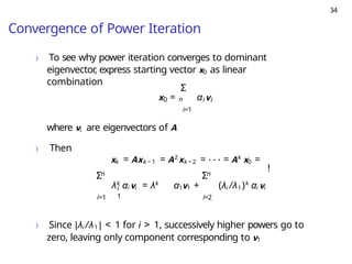 34
Convergence of Power Iteration
) To see why power iteration converges to dominant
eigenvector, express starting vector x0 as linear
combination
n
Σ
x = α v
0 i i
i=1
where vi are eigenvectors of A
) Then
xk = Axk − 1 = A2
xk − 2 = · · · = Ak
x0 =
n
Σ
i=1
i
1
n
Σ
λk
αi vi = λk
α1v1 + (λi /λ1)k
αi vi
i=2
!
) Since |λi /λ1 | < 1 for i > 1, successively higher powers go to
zero, leaving only component corresponding to v1
 